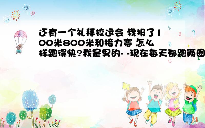 还有一个礼拜校运会 我报了100米800米和接力赛 怎么样跑得快?我是男的- -现在每天都跑两圈半 差不多1000米 可是腿很酸 跑起来没力气 我这样练对吗?有没有什么方法