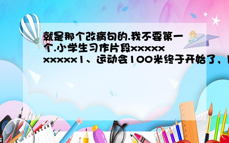 就是那个改病句的.我不要第一个.小学生习作片段xxxxxxxxxx1、运动会100米终于开始了，同学们像一只只脱缰的野狗奔了出去。2、我的老师长得有点胖，头大大的，眼睛大大的，鼻子大大的，