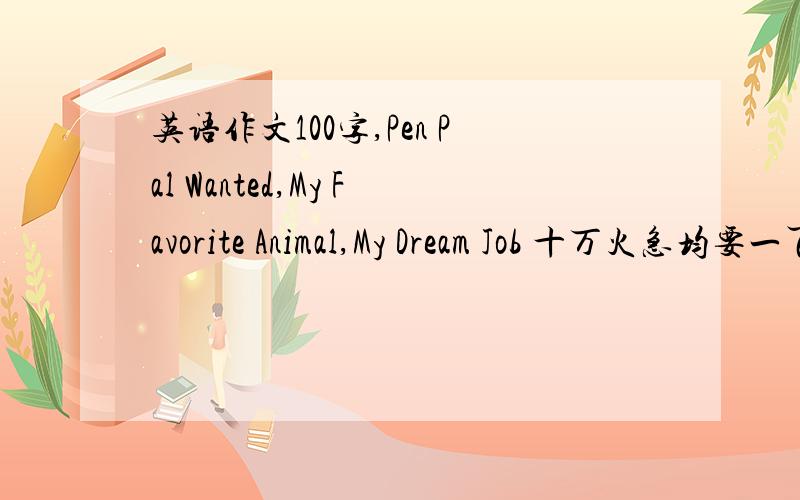 英语作文100字,Pen Pal Wanted,My Favorite Animal,My Dream Job 十万火急均要一百字