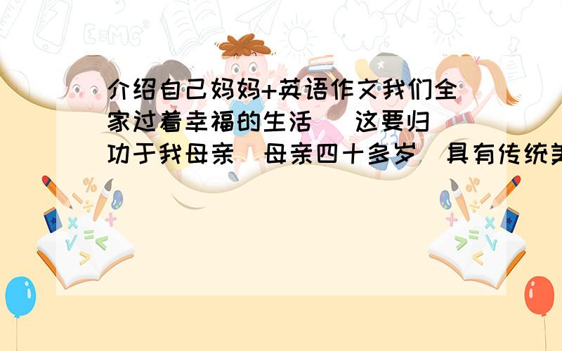 介绍自己妈妈+英语作文我们全家过着幸福的生活   这要归功于我母亲  母亲四十多岁  具有传统美等和现代意识 接受过高等教育 有家庭责任感 为了我们牺牲了自己事业  善于接受新事物 近