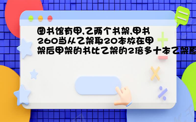 图书馆有甲,乙两个书架,甲书260当从乙架取20本放在甲架后甲架的书比乙架的2倍多十本乙架原有多少