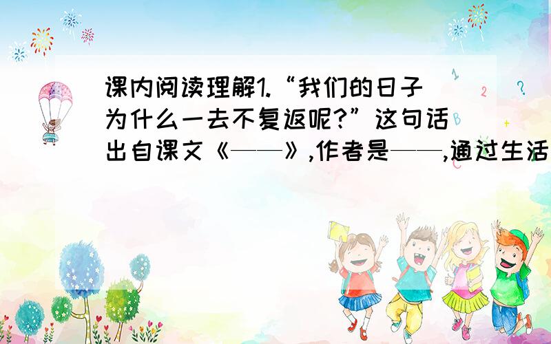 课内阅读理解1.“我们的日子为什么一去不复返呢?”这句话出自课文《——》,作者是——,通过生活中——事例,阐述了——,表达了——.启示我们——————.2.《世纪宝鼎》一文讲了在—