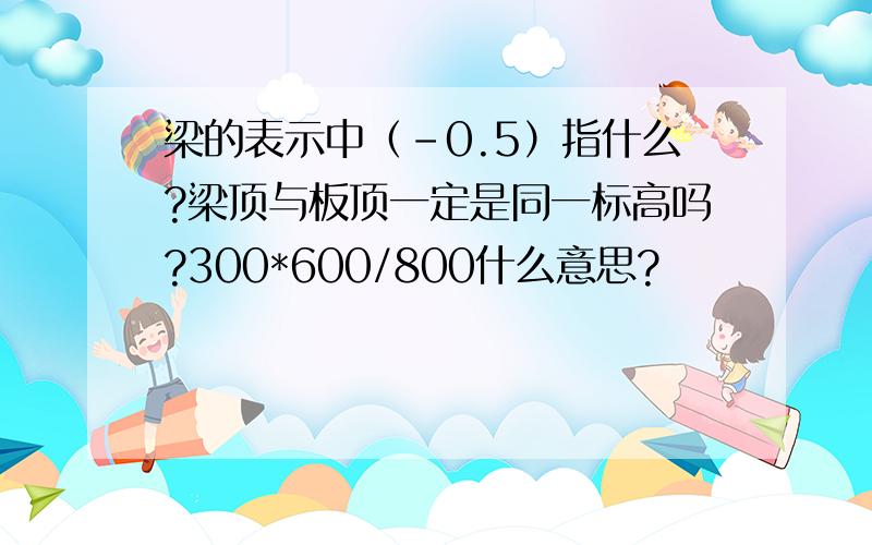 梁的表示中（-0.5）指什么?梁顶与板顶一定是同一标高吗?300*600/800什么意思?