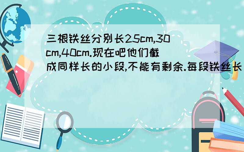 三根铁丝分别长25cm,30cm,40cm.现在吧他们截成同样长的小段,不能有剩余.每段铁丝长多少厘米?一共可以截成几段?