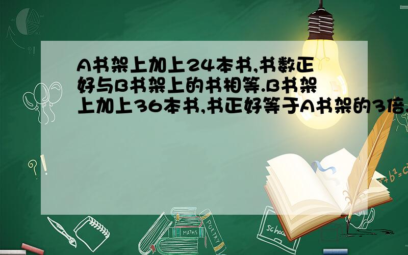 A书架上加上24本书,书数正好与B书架上的书相等.B书架上加上36本书,书正好等于A书架的3倍.求AB原多少本要用和倍数做的啊，不能用设X，Y等的未知数的方法做的，