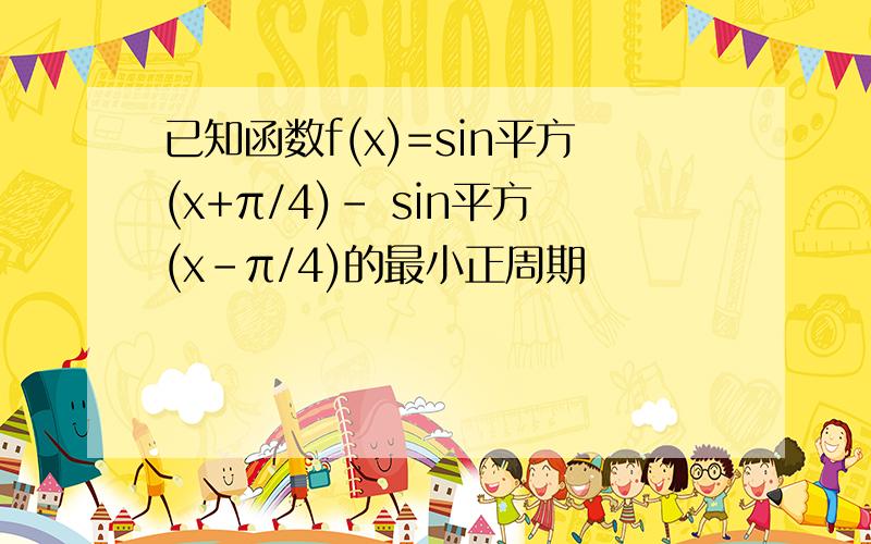 已知函数f(x)=sin平方(x+π/4)- sin平方(x-π/4)的最小正周期