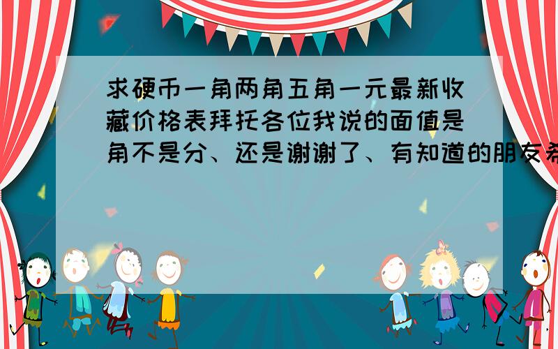 求硬币一角两角五角一元最新收藏价格表拜托各位我说的面值是角不是分、还是谢谢了、有知道的朋友希望可以告诉我.