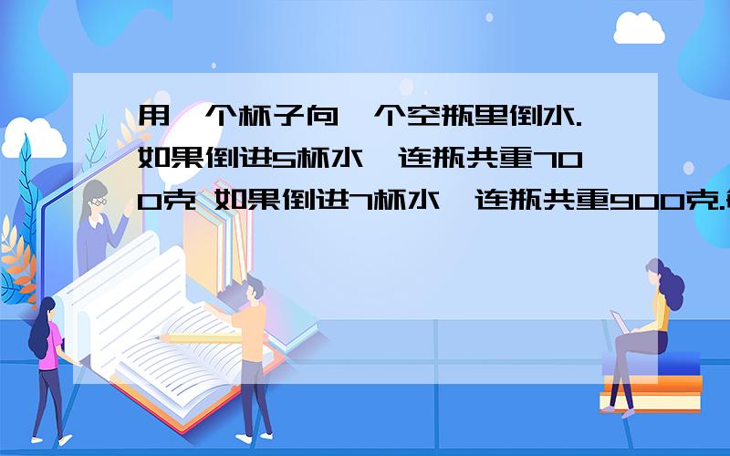 用一个杯子向一个空瓶里倒水.如果倒进5杯水,连瓶共重700克 如果倒进7杯水,连瓶共重900克.每杯水重多少克每杯水重多少克？空瓶重多少克？