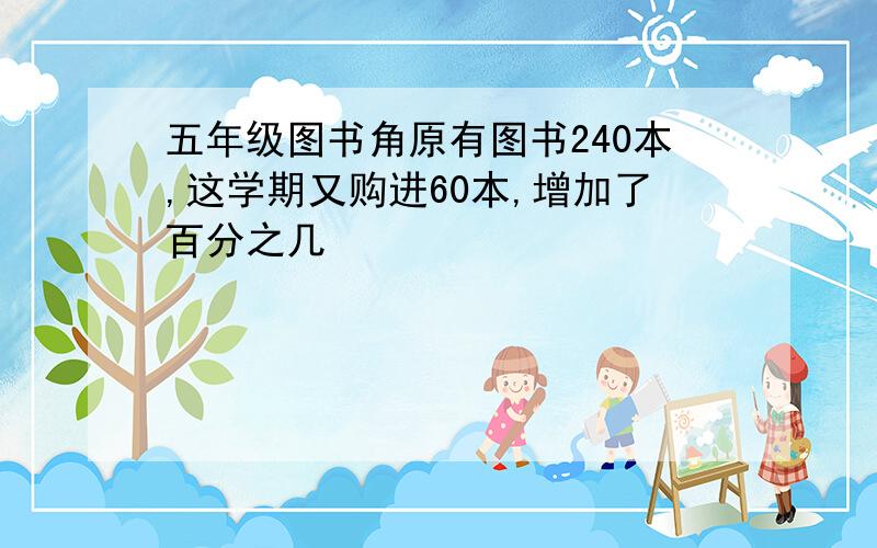 五年级图书角原有图书240本,这学期又购进60本,增加了百分之几