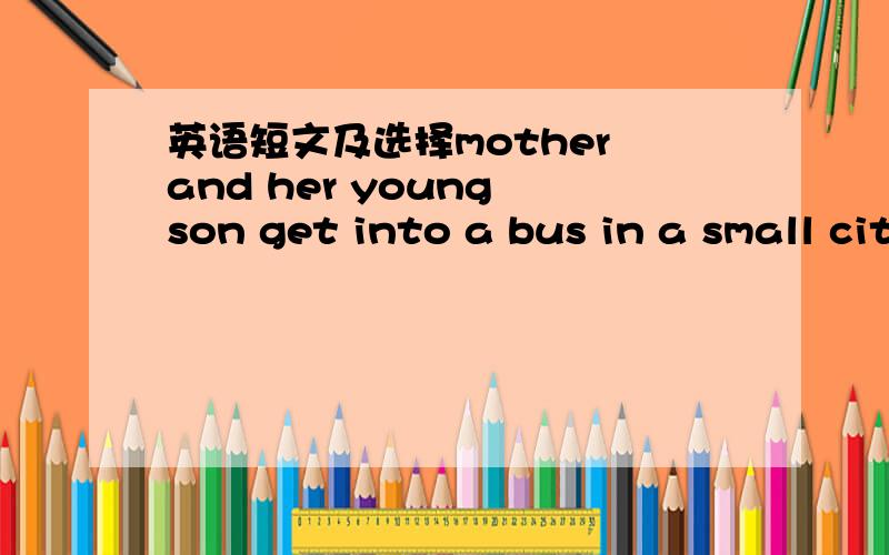 英语短文及选择mother and her young son get into a bus in a small city and sit down.The bus conductor comes to them for their money.The mother says:“I want one ticket（票）to the zoo ” and gives him one yuan.The conductor looks at the sm