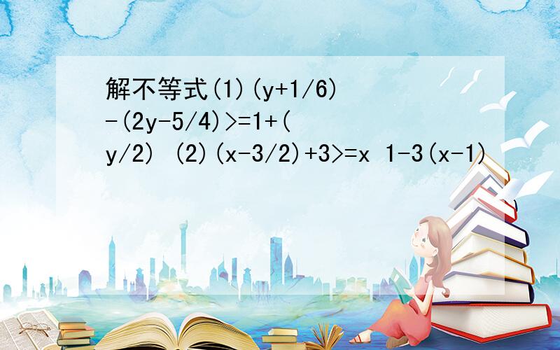 解不等式(1)(y+1/6)-(2y-5/4)>=1+(y/2) (2)(x-3/2)+3>=x 1-3(x-1)