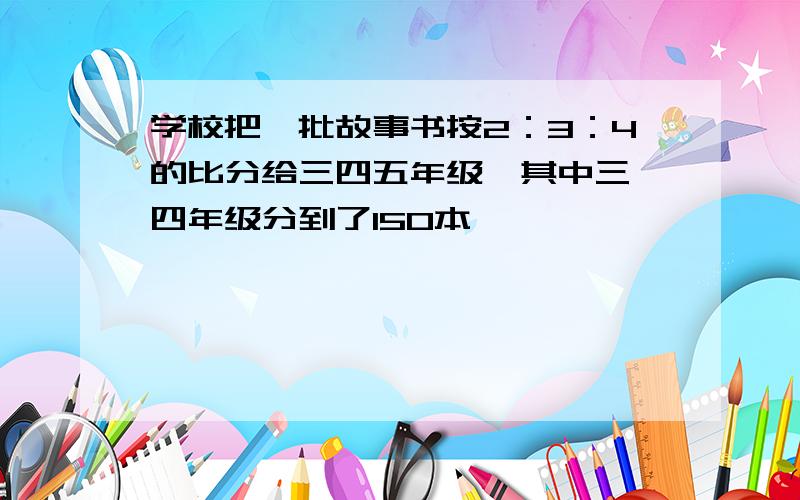 学校把一批故事书按2：3：4的比分给三四五年级,其中三、四年级分到了150本,