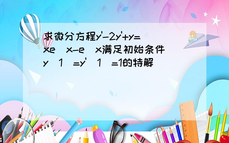 求微分方程y'-2y'+y=xe^x-e^x满足初始条件y(1)=y'(1)=1的特解