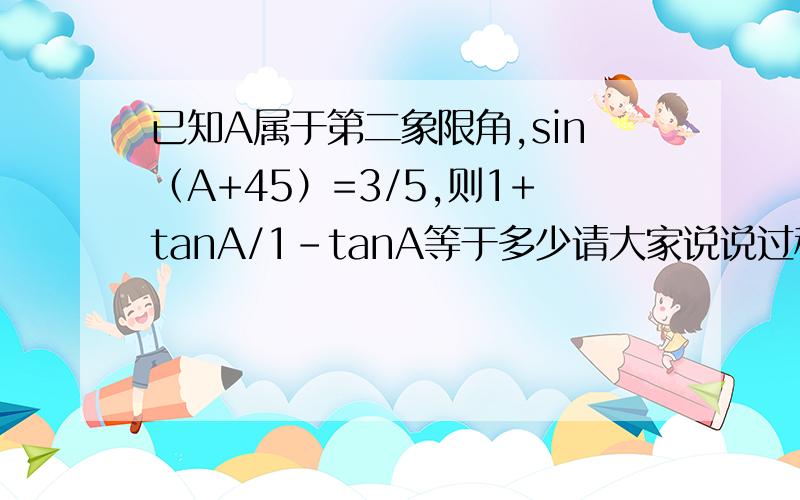 已知A属于第二象限角,sin（A+45）=3/5,则1+tanA/1-tanA等于多少请大家说说过程吧，谢啦