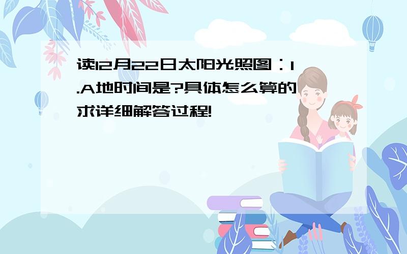 读12月22日太阳光照图：1.A地时间是?具体怎么算的,求详细解答过程!