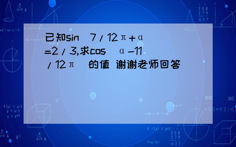 已知sin(7/12π+α)=2/3,求cos(α-11/12π)的值 谢谢老师回答