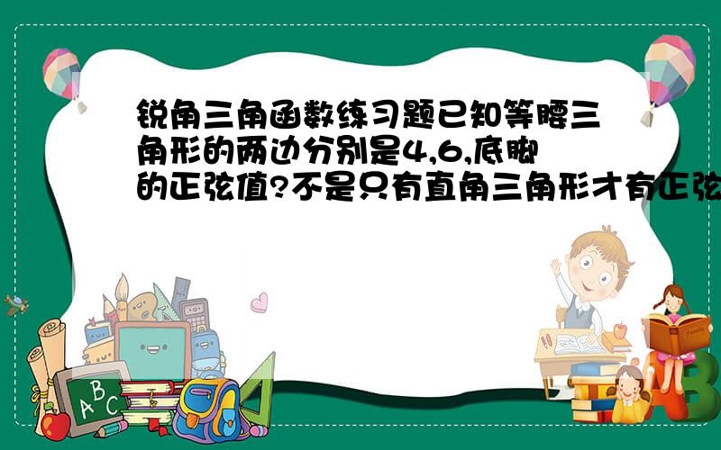 锐角三角函数练习题已知等腰三角形的两边分别是4,6,底脚的正弦值?不是只有直角三角形才有正弦值吗?