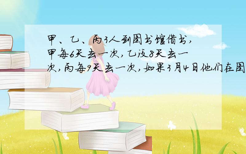 甲、乙、丙3人到图书馆借书,甲每6天去一次,乙没8天去一次,丙每9天去一次,如果3月4日他们在图书馆相遇,那么下次都到图书馆是几月几日?