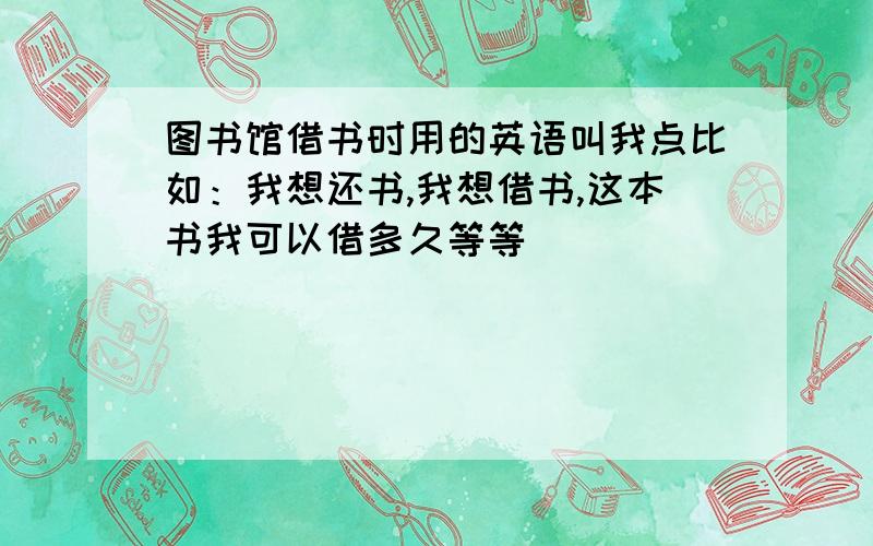 图书馆借书时用的英语叫我点比如：我想还书,我想借书,这本书我可以借多久等等