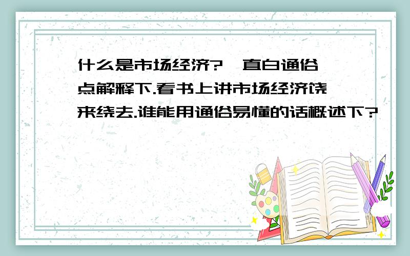 什么是市场经济?  直白通俗点解释下.看书上讲市场经济饶来绕去.谁能用通俗易懂的话概述下?