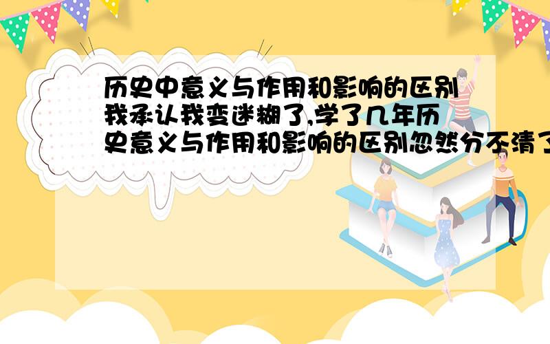 历史中意义与作用和影响的区别我承认我变迷糊了,学了几年历史意义与作用和影响的区别忽然分不清了,那位大虾给指教下,