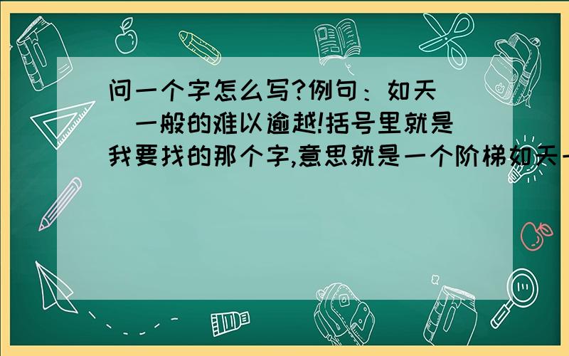 问一个字怎么写?例句：如天（）一般的难以逾越!括号里就是我要找的那个字,意思就是一个阶梯如天一般高,高到难以逾越.