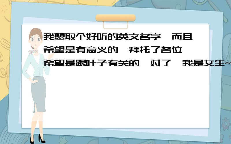 我想取个好听的英文名字,而且希望是有意义的`拜托了各位 希望是跟叶子有关的,对了,我是女生~