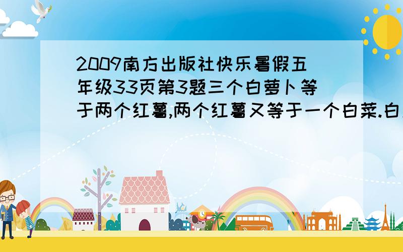 2009南方出版社快乐暑假五年级33页第3题三个白萝卜等于两个红薯,两个红薯又等于一个白菜.白菜有1.6千克,一个萝卜重多少千克?