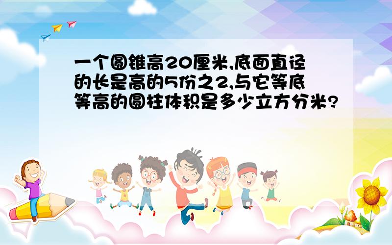 一个圆锥高20厘米,底面直径的长是高的5份之2,与它等底等高的圆柱体积是多少立方分米?