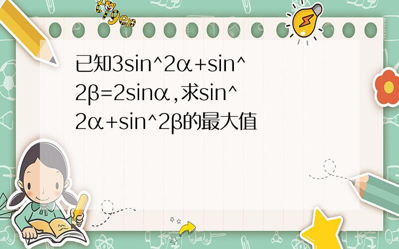 已知3sin^2α+sin^2β=2sinα,求sin^2α+sin^2β的最大值