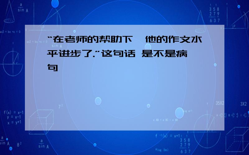 “在老师的帮助下,他的作文水平进步了.”这句话 是不是病句