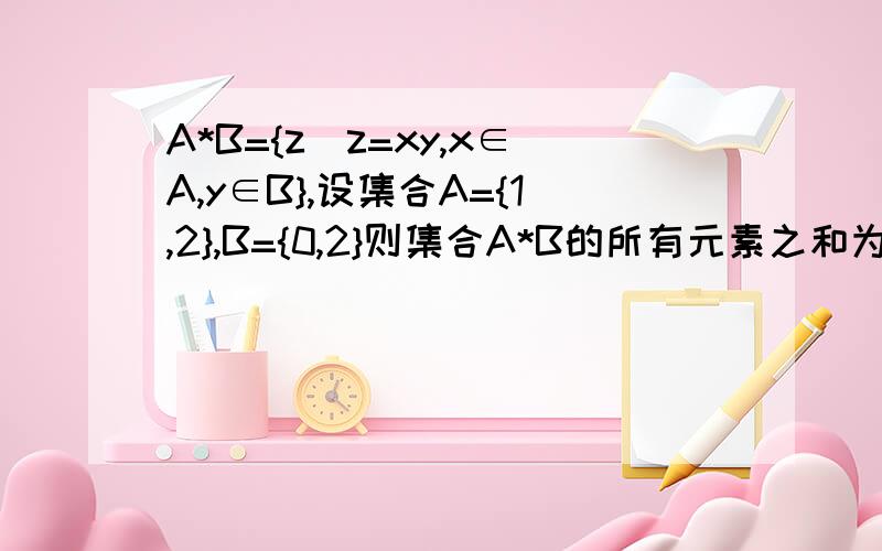 A*B={z|z=xy,x∈A,y∈B},设集合A={1,2},B={0,2}则集合A*B的所有元素之和为?