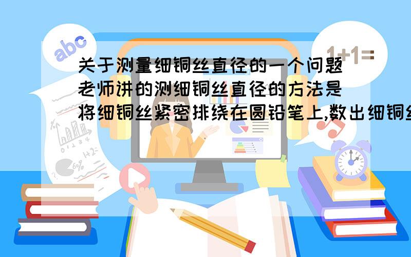 关于测量细铜丝直径的一个问题老师讲的测细铜丝直径的方法是将细铜丝紧密排绕在圆铅笔上,数出细铜丝的圈数N,测量出排绕在圆铅笔上的细铜丝的长度L,细铜丝的直径就为L/N.但是我在做一