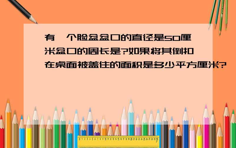 有一个脸盆盆口的直径是50厘米盆口的周长是?如果将其倒扣在桌面被盖住的面积是多少平方厘米?