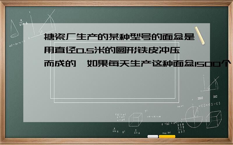 搪瓷厂生产的某种型号的面盆是用直径0.5米的圆形铁皮冲压而成的,如果每天生产这种面盆1500个,需要多少铁皮