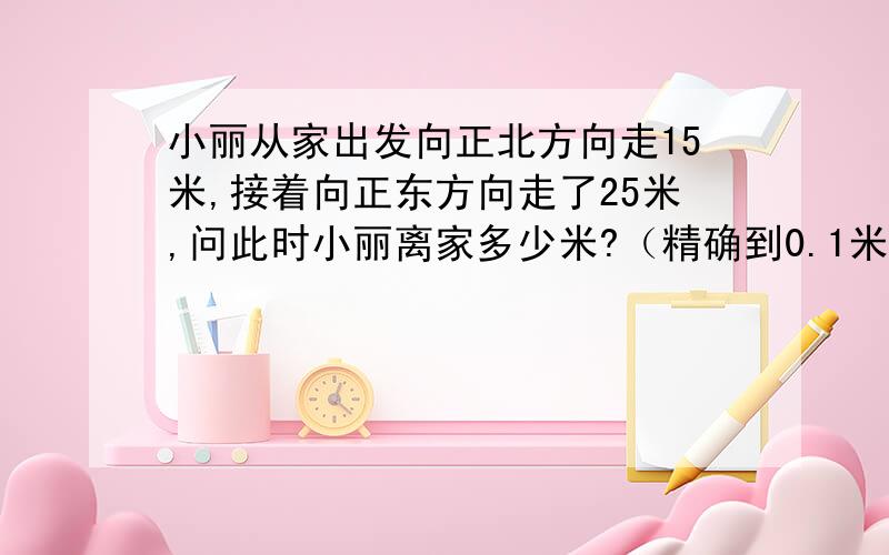 小丽从家出发向正北方向走15米,接着向正东方向走了25米,问此时小丽离家多少米?（精确到0.1米）