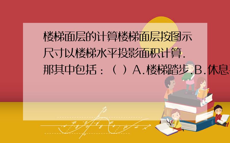 楼梯面层的计算楼梯面层按图示尺寸以楼梯水平投影面积计算.那其中包括：（ ）A.楼梯踏步.B.休息平台.C.平台梁 D.500mm以外的楼梯井选择ABC还是AB?原题目就这个.不区分整体和快料