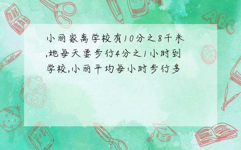 小丽家离学校有10分之8千米,她每天要步行4分之1小时到学校,小丽平均每小时步行多