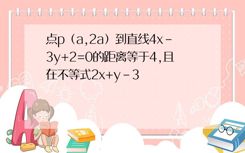 点p（a,2a）到直线4x-3y+2=0的距离等于4,且在不等式2x+y-3