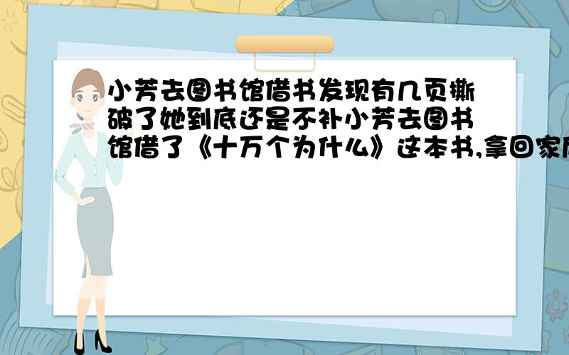 小芳去图书馆借书发现有几页撕破了她到底还是不补小芳去图书馆借了《十万个为什么》这本书,拿回家后发现有几页撕破了,如果再不补好,就可能掉下来而变得残缺不全,如果不好了,同学们