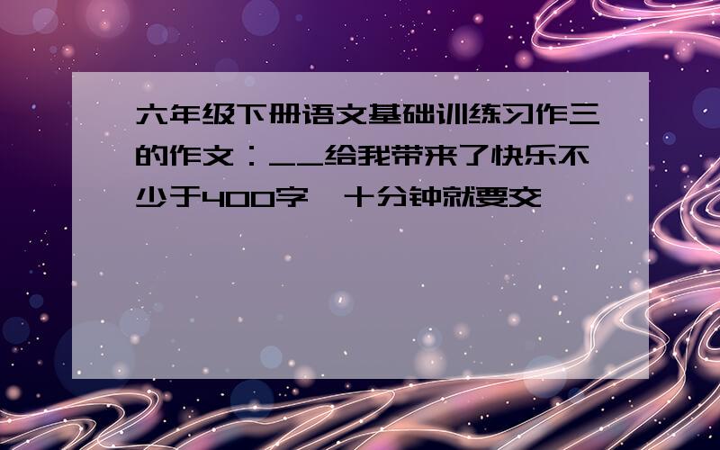 六年级下册语文基础训练习作三的作文：__给我带来了快乐不少于400字,十分钟就要交