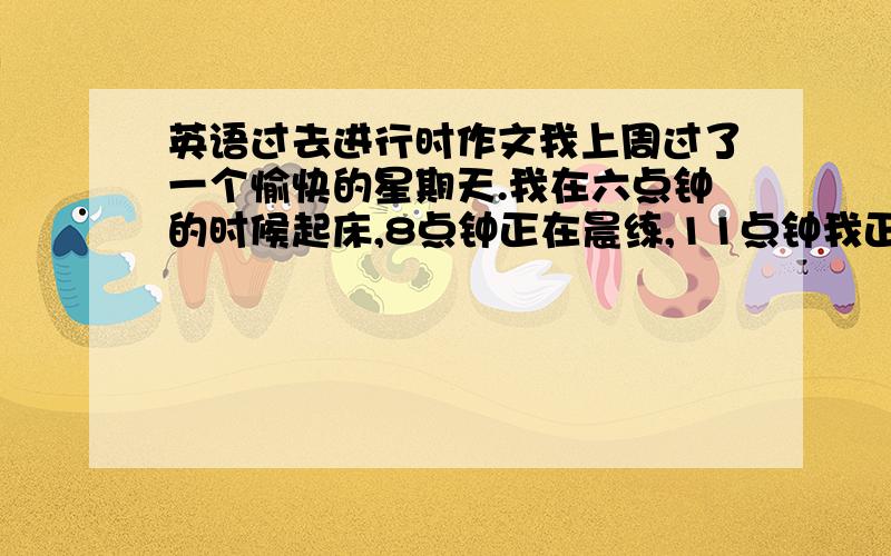 英语过去进行时作文我上周过了一个愉快的星期天.我在六点钟的时候起床,8点钟正在晨练,11点钟我正在帮妈妈做饭,下午2点的时候,我正在和朋友玩足球,晚上7点钟时候,我正在看电影,9点钟的