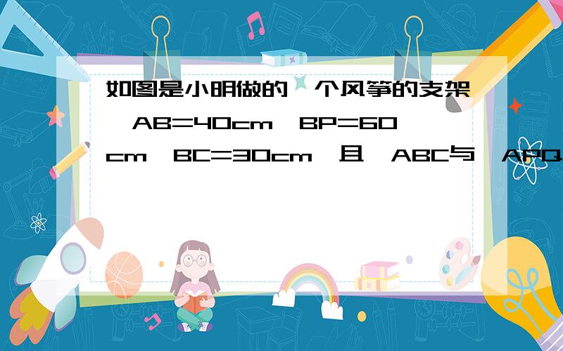 如图是小明做的一个风筝的支架,AB=40cm,BP=60cm,BC=30cm,且△ABC与△APQ相似,求PQ