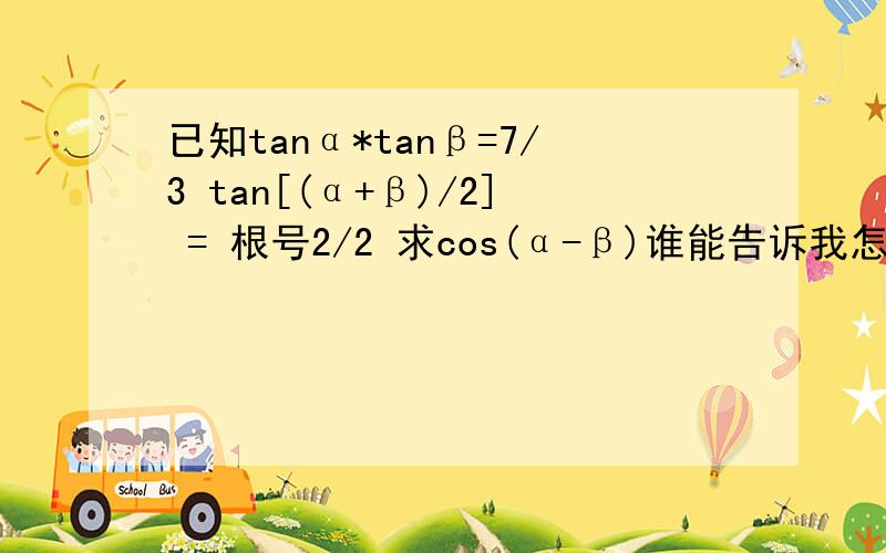 已知tanα*tanβ=7/3 tan[(α+β)/2] = 根号2/2 求cos(α-β)谁能告诉我怎么做啊 谢谢