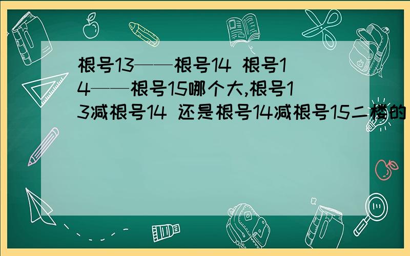 根号13——根号14 根号14——根号15哪个大,根号13减根号14 还是根号14减根号15二楼的，你认为可以用计算器么 一楼的我咋感觉算错了呢