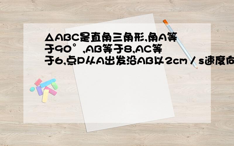 △ABC是直角三角形,角A等于90°,AB等于8,AC等于6,点P从A出发沿AB以2cm／s速度向点B运动,同时点Q从点A出发沿AC方向以1cm／s速度向点C运动,其中一个动点到达终点,另一个动点也停止运动,则△APQ的最