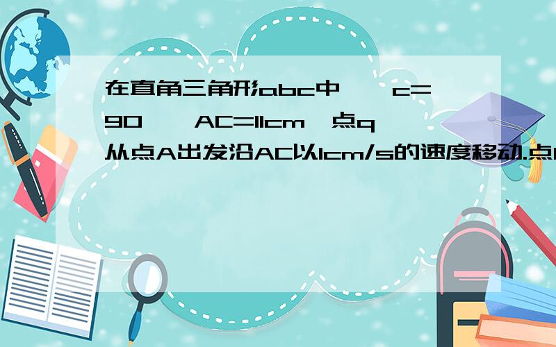 在直角三角形abc中,∠c=90°,AC=11cm,点q从点A出发沿AC以1cm/s的速度移动.点Q从点C出发沿CB以2cm/s的速度移动,如果p,Q分别从A,C两点同时出发,当它们相距10cm时,求所用的时间.不是点q从点A出发。应该