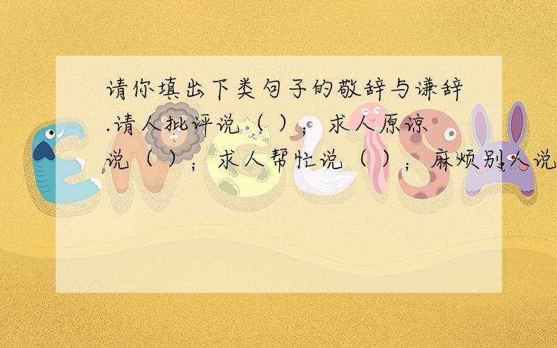 请你填出下类句子的敬辞与谦辞.请人批评说（ ）；求人原谅说（ ）；求人帮忙说（ ）；麻烦别人说（ ）；向人祝贺说（ ）；求人解答说（ ）；求人指点说（ ）；托人办事说（ ）；赞人