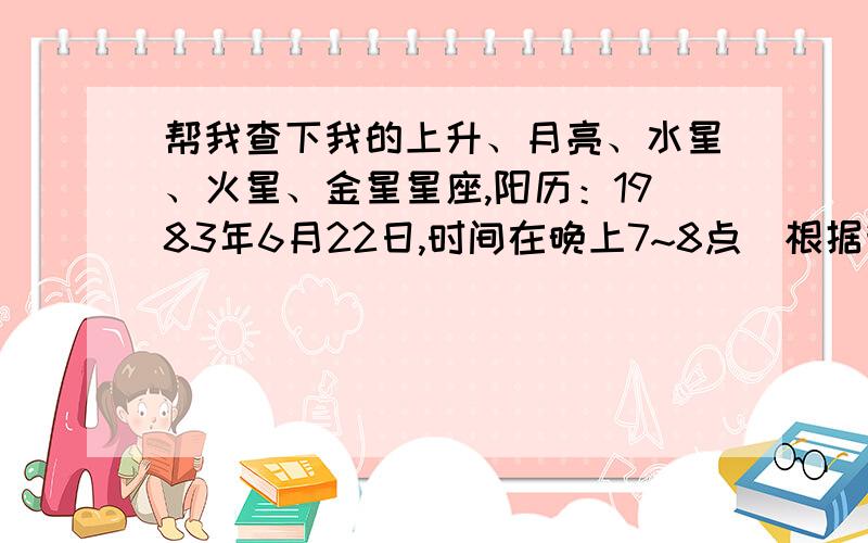 帮我查下我的上升、月亮、水星、火星、金星星座,阳历：1983年6月22日,时间在晚上7~8点（根据我妈妈的回忆估计的,当时他们没有记准确时间）地点：湖北省洪湖市.因为现在知道的时间一个