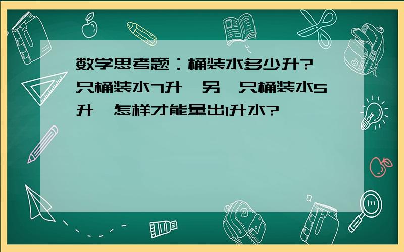 数学思考题：桶装水多少升?一只桶装水7升,另一只桶装水5升,怎样才能量出1升水?